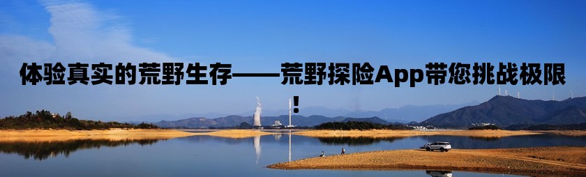 體驗真實的荒野生存——荒野探險App帶您挑戰(zhàn)極限！